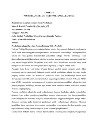 ARTIKEL:
PENDIDIKAN SEBAGAI INVESTASI JANGKA PANJANG
Bahan ini cocok untuk Semua Sektor Pendidikan.
Nama & E-mail (Penulis): Drs. Nurkolis, MM
Saya Dosen di Jakarta
Tanggal: 1 Juli 2002
Judul Artikel: Pendidikan Sebagai Investasi Jangka Panjang
Topik: Investasi Pendidikan
Artikel:
Pendidikan sebagai Investasi Jangka Panjang Oleh : Nurkolis
Profesor Toshiko Kinosita mengemukakan bahwa sumber daya manusia Indonesia masih sangat
lemah untuk mendukung perkembangan industri dan ekonomi. Penyebabnya karena pemerintah
selama ini tidak pernah menempatkan pendidikan sebagai prioritas terpenting. Tidak
ditempatkannya pendidikan sebagai prioritas terpenting karena masyarakat Indonesia, mulai dari
yang awam hingga politisi dan pejabat pemerintah, hanya berorientasi mengejar uang untuk
memperkaya diri sendiri dan tidak pernah berfikir panjang (Kompas, 24 Mei 2002).
Pendapat Guru Besar Universitas Waseda Jepang tersebut sangat menarik untuk dikaji
mengingat saat ini pemerintah Indonesia mulai melirik pendidikan sebagai investasi jangka
panjang, setelah selama ini pendidikan terabaikan. Salah satu indikatornya adalah telah
disetujuinya oleh MPR untuk memprioritaskan anggaran pendidikan minimal 20 % dari APBN
atau APBD. Langkah ini merupakan awal kesadaran pentingnya pendidikan sebagai investasi
jangka pangjang. Sedikitnya terdapat tiga alasan untuk memprioritaskan pendidikan sebagai
investasi jangka panjang.
Pertama, pendidikan adalah alat untuk perkembangan ekonomi dan bukan sekedar pertumbuhan
ekonomi. Pada praksis manajemen pendidikan modern, salah satu dari lima fungsi pendidikan
adalah fungsi teknis-ekonomis baik pada tataran individual hingga tataran global. Fungsi teknis-
ekonomis merujuk pada kontribusi pendidikan untuk perkembangan ekonomi. Misalnya
pendidikan dapat membantu siswa untuk mendapatkan pengetahuan dan keterampilan yang
diperlukan untuk hidup dan berkompetisi dalam ekonomi yang kompetitif.
Secara umum terbukti bahwa semakin berpendidikan seseorang maka tingkat pendapatannya
 