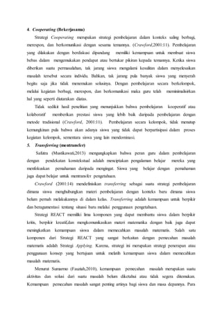 4. Cooperating (Bekerjasama)
Strategi Cooperating merupakan strategi pembelajaran dalam konteks saling berbagi,
merespon, dan berkomunikasi dengan sesama temannya. (Crawford,2001:11). Pembelajaran
yang dilakukan dengan berdiskusi dipandang memiliki kemampuan untuk membuat siswa
bebas dalam mengemukakan pendapat atau bertukar pikiran kepada temannya. Ketika siswa
diberikan suatu permasalahan, tak jarang siswa mengalami kesulitan dalam menyelesaikan
masalah tersebut secara individu. Bahkan, tak jarang pula banyak siswa yang menyerah
begitu saja jika tidak menemukan solusinya. Dengan pembelajaran secara berkelompok,
melalui kegiatan berbagi, merespon, dan berkomunikasi maka guru telah meminimalisirkan
hal yang seperti diutarakan diatas.
Tidak sedikit hasil penelitian yang menunjukkan bahwa pembelajaran kooperatif atau
kolaboratif memberikan prestasi siswa yang lebih baik daripada pembelajaran dengan
metode tradisional (Crawford, 2001:11). Pembelajaran secara kelompok, tidak menutup
kemungkinan pula bahwa akan adanya siswa yang tidak dapat berpartisipasi dalam proses
kegiatan kelompok, sementara siswa yang lain mendominasi.
5. Transferring (mentransfer)
Safutra (Mustikawati,2013) mengungkapkan bahwa peran guru dalam pembelajaran
dengan pendekatan konstekstual adalah menciptakan pengalaman belajar mereka yang
menfokuskan pemahaman daripada mengingat. Siswa yang belajar dengan pemahaman
juga dapat belajar untuk mentransfer pengetahuan.
Crawford (2001:14) mendefinisikan transferring sebagai suatu strategi pembelajaran
dimana siswa menghubungkan materi pembelajaran dengan konteks baru dimana siswa
belum pernah melakukannya di dalam kelas. Transferring adalah kemampuan untuk berpikir
dan beragumentasi tentang situasi baru melalui penggunaan pengetahuan.
Strategi REACT memiliki lima komponen yang dapat membantu siswa dalam berpikir
kritis, berpikir kreatif,dan mengkomunikasikan materi matematika dengan baik juga dapat
meningkatkan kemampuan siswa dalam memecahkan masalah matematis. Salah satu
komponen dari Strategi REACT yang sangat berkaitan dengan pemecahan masalah
matematis adalah Strategi Applying. Karena, strategi ini merupakan strategi penerapan atau
penggunaan konsep yang bertujuan untuk melatih kemampuan siswa dalam memecahkan
masalah matematis.
Menurut Sumarmo (Fauziah,2010), kemampuan pemecahan masalah merupakan suatu
aktivitas dan solusi dari suatu masalah belum diketahui atau tidak segera ditemukan.
Kemampuan pemecahan masalah sangat penting artinya bagi siswa dan masa depannya. Para
 