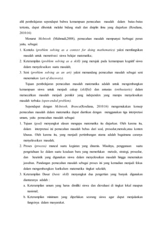 ahli pembelajaran sependapat bahwa kemampuan pemecahan masalah dalam batas-batas
tertentu, dapat dibentuk melalui bidang studi dan disiplin ilmu yang diajarkan (Rosdiana,
2010:16)
Menurut McIntosh (Mahmudi,2008), pemecahan masalah mempunyai berbagai peran
yaitu, sebagai:
1. Konteks (problem solving as a context for doing mathematics) yakni memfungsikan
masalah untuk memotivasi siswa belajar matematika;
2. Keterampilan (problem solving as a skill) yang merujuk pada kemampuan kognitif siswa
dalam menyelesaikan suatu masalah;
3. Seni (problem solving as an art) yakni memandang pemecahan masalah sebagai seni
menemukan (art of discovery).
Tujuan pembelajaran pemecahan masalah matematika adalah untuk mengembangkan
kemampuan siswa untuk menjadi cakap (skillful) dan antusias (enthusiastic) dalam
memecahkan masalah menjadi pemikir yang independen yang mampu menyelesaikan
masalah terbuka (open-ended problem).
Sependapat dengan McIntosh, Branca(Rosdiana, 2010:16) mengemukakan konsep
pemecahan masalah dalam matematika dapat diartikan dengan menggunakan tiga interpretasi
umum, yaitu pemecahan masalah sebagai:
1. Tujuan (goal) menyangkut alasan mengapa matematika itu diajarkan. Oleh karena itu,
dalam interpretasi ini pemecahan masalah bebas dari soal, prosedur,metode,atau konten
khusus. Oleh karena itu, yang menjadi pertimbangan utama adalah bagaimana caranya
menyelesaikan masalah;
2. Proses (process) muncul suatu kegiatan yang dinamis. Misalnya, penggunaan suatu
pengetahuan ke dalam suatu keadaan baru yang memerlukan metode, strategi, prosedur,
dan heuristik yang digunakan siswa dalam menyelesaikan masalah hingga menemukan
jawaban. Pandangan pemecahan masalah sebagai proses ini yang kemudian menjadi fokus
dalam mengembangkan kurikulum matematika tingkat sekolah;
3. Keterampilan Dasar (basic skill) menyangkut dua pengertian yang banyak digunakan
diantaranya adalah :
a. Keterampilan umum yang harus dimiliki siswa dan dievaluasi di tingkat lokal maupun
nasional;
b. Keterampilan minimum yang diperlukan seorang siswa agar dapat menjalankan
fungsinya dalam masyarakat.
 