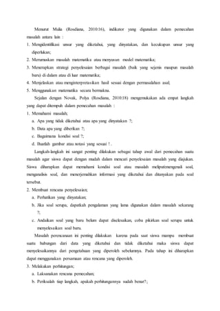 Menurut Mulia (Rosdiana, 2010:16), indikator yang digunakan dalam pemecahan
masalah antara lain :
1. Mengidentifikasi unsur yang diketahui, yang dinyatakan, dan kecukupan unsur yang
diperlukan;
2. Merumuskan masalah matematika atau menyusun model matematika;
3. Menerapkan strategi penyelesaian berbagai masalah (baik yang sejenis maupun masalah
baru) di dalam atau di luar matematika;
4. Menjelaskan atau menginterpretasikan hasil sesuai dengan permasalahan asal;
5. Menggunakan matematika secara bermakna.
Sejalan dengan Novak, Polya (Rosdiana, 2010:18) mengemukakan ada empat langkah
yang dapat ditempuh dalam pemecahan masalah :
1. Memahami masalah;
a. Apa yang tidak diketahui atau apa yang dinyatakan ?;
b. Data apa yang diberikan ?;
c. Bagaimana kondisi soal ?;
d. Buatlah gambar atau notasi yang sesuai ! .
Langkah-langkah ini sangat penting dilakukan sebagai tahap awal dari pemecahan suatu
masalah agar siswa dapat dengan mudah dalam mencari penyelesaian masalah yang diajukan.
Siswa diharapkan dapat memahami kondisi soal atau masalah meliputi:mengenali soal,
menganalisis soal, dan menerjemahkan informasi yang diketahui dan ditanyakan pada soal
tersebut.
2. Membuat rencana penyelesaian;
a. Perhatikan yang dinyatakan;
b. Jika soal serupa, dapatkah pengalaman yang lama digunakan dalam masalah sekarang
?;
c. Andaikan soal yang baru belum dapat diselesaikan, coba pikirkan soal serupa untuk
menyelesaikan soal baru.
Masalah perencanaan ini penting dilakukan karena pada saat siswa mampu membuat
suatu hubungan dari data yang diketahui dan tidak diketahui maka siswa dapat
menyelesaikannya dari pengetahuan yang diperoleh sebelumnya. Pada tahap ini diharapkan
dapat menggunakan persamaan atau rencana yang diperoleh.
3. Melakukan perhitungan;
a. Laksanakan rencana pemecahan;
b. Periksalah tiap langkah, apakah perhitungannya sudah benar?;
 