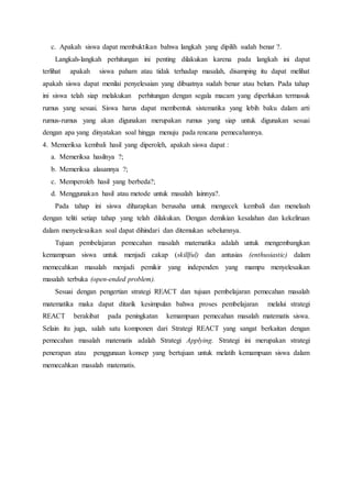 c. Apakah siswa dapat membuktikan bahwa langkah yang dipilih sudah benar ?.
Langkah-langkah perhitungan ini penting dilakukan karena pada langkah ini dapat
terlihat apakah siswa paham atau tidak terhadap masalah, disamping itu dapat melihat
apakah siswa dapat menilai penyelesaian yang dibuatnya sudah benar atau belum. Pada tahap
ini siswa telah siap melakukan perhitungan dengan segala macam yang diperlukan termasuk
rumus yang sesuai. Siswa harus dapat membentuk sistematika yang lebih baku dalam arti
rumus-rumus yang akan digunakan merupakan rumus yang siap untuk digunakan sesuai
dengan apa yang dinyatakan soal hingga menuju pada rencana pemecahannya.
4. Memeriksa kembali hasil yang diperoleh, apakah siswa dapat :
a. Memeriksa hasilnya ?;
b. Memeriksa alasannya ?;
c. Memperoleh hasil yang berbeda?;
d. Menggunakan hasil atau metode untuk masalah lainnya?.
Pada tahap ini siswa diharapkan berusaha untuk mengecek kembali dan menelaah
dengan teliti setiap tahap yang telah dilakukan. Dengan demikian kesalahan dan kekeliruan
dalam menyelesaikan soal dapat dihindari dan ditemukan sebelumnya.
Tujuan pembelajaran pemecahan masalah matematika adalah untuk mengembangkan
kemampuan siswa untuk menjadi cakap (skillful) dan antusias (enthusiastic) dalam
memecahkan masalah menjadi pemikir yang independen yang mampu menyelesaikan
masalah terbuka (open-ended problem).
Sesuai dengan pengertian strategi REACT dan tujuan pembelajaran pemecahan masalah
matematika maka dapat ditarik kesimpulan bahwa proses pembelajaran melalui strategi
REACT berakibat pada peningkatan kemampuan pemecahan masalah matematis siswa.
Selain itu juga, salah satu komponen dari Strategi REACT yang sangat berkaitan dengan
pemecahan masalah matematis adalah Strategi Applying. Strategi ini merupakan strategi
penerapan atau penggunaan konsep yang bertujuan untuk melatih kemampuan siswa dalam
memecahkan masalah matematis.
 