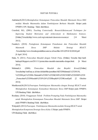 DAFTAR PUSTAKA
Andriatna,R.(2012).Meningkatkan Kemampuan Pemecahan Masalah Matematis Siswa SMA
melalui Menulis Matematika dalam Pembelajaran Berbasis Masalah. Skripsi pada
FPMIPA UPI. Bandung: Tidak diterbitkan.
Crawford, M.L. (2001). Teaching Contextually: Research,Rationa,and Techniques for
Improving Student Motivation and Achievement in Mathematics Sciences.
[Online].Tersedia:http://www.cord.org/contextual-classroom-resources/ [14 Maret
2013].
Fauziah,A. (2010). Peningkatan Kemampuan Pemahaman dan Pemecahan Masalah
Matematik Siswa SMP Melalui Strategi REACT.
.Tersedia:http//www.forumkependidikan.unsri.ac.id/userfiles/ANA20%FAUZIAH.pdf
[8 April 2014]
Huda, N. (2011). Pemecahan Masalah dengan Teknik Polya. [Online]. Tersedia: http://nuril-
hudaspd.blogspot.com/2011/11/pemecahan-masalah-matematika-dengan.html. [6 Maret
2014].
Mahmudi,A. (2008). Pemecahan Masalah dan Berpikir Kreatif.[Online]
Tersedia:http//staff.uny.ac.id/sites/default/files/penelitian/Ali2520Mahmudi,%2520S.Pd,
%2520M.pd,%2520Dr./Makalah%252001%2520KNM%2520UNSRI%25202008%2520
_Pemecahan%2520Masalah%2520%26%2520Berpikir%2520Kreatif.pdf. [2 Oktober
2014].
Mustikawati,M.(2013).Penerapan Pembelajaran Matematika dengan Strategi REACT untuk
Meningkatkan Kemampuan Komunikasi Matematis Siswa SMP.Skripsi pada FPMIPA
UPI.Bandung:Tidak diterbitkan.
Rosdiana. (2010). Penggunaan Teknik Problem-Prompting Pada Pembelajaran Matematika
untuk Meningkatkan Kemampuan Pemecahan Masalah Matematis Siswa SMP. Skripsi
pada FPMIPA Bandung:Tidak diterbitkan.
Wahyudi,E.(2012).Penerapan Pembelajaran Matematika melalui Strategi REACT untuk
Meningkatkan Kompetensi Strategis Siswa Kelas X.Skripsi pada FPMIPA
UPI.Bandung:Tidak diterbitkan
 