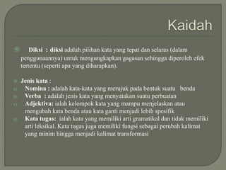  Diksi : diksi adalah pilihan kata yang tepat dan selaras (dalam
penggunaannya) untuk mengungkapkan gagasan sehingga diperoleh efek
tertentu (seperti apa yang diharapkan).
 Jenis kata :
a) Nomina : adalah kata-kata yang merujuk pada bentuk suatu benda
b) Verba : adalah jenis kata yang menyatakan suatu perbuatan
c) Adjektiva: ialah kelompok kata yang mampu menjelaskan atau
mengubah kata benda atau kata ganti menjadi lebih spesifik
d) Kata tugas: ialah kata yang memiliki arti gramatikal dan tidak memiliki
arti leksikal. Kata tugas juga memiliki fungsi sebagai perubah kalimat
yang minim hingga menjadi kalimat transformasi
 