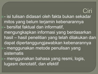 - isi tulisan didasari oleh fakta bukan sekadar
mitos yang belum terjamin kebenarannya
- bersifat faktual dan informatif,
mengungkapkan informasi yang berdasarkan
hasil – hasil penelitian yang telah dilakukan dan
dapat dipertanggungjawabkan kebenarannya
- menggunakan metode penulisan yang
sistematis
- menggunakan bahasa yang resmi, logis,
lugasm denotatif, dan efektif
 
