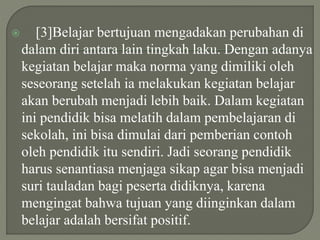  [3]Belajar bertujuan mengadakan perubahan di
dalam diri antara lain tingkah laku. Dengan adanya
kegiatan belajar maka norma yang dimiliki oleh
seseorang setelah ia melakukan kegiatan belajar
akan berubah menjadi lebih baik. Dalam kegiatan
ini pendidik bisa melatih dalam pembelajaran di
sekolah, ini bisa dimulai dari pemberian contoh
oleh pendidik itu sendiri. Jadi seorang pendidik
harus senantiasa menjaga sikap agar bisa menjadi
suri tauladan bagi peserta didiknya, karena
mengingat bahwa tujuan yang diinginkan dalam
belajar adalah bersifat positif.
 