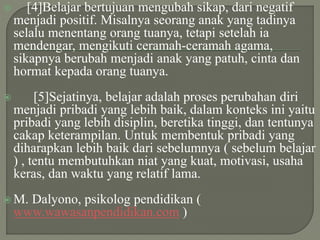  [4]Belajar bertujuan mengubah sikap, dari negatif
menjadi positif. Misalnya seorang anak yang tadinya
selalu menentang orang tuanya, tetapi setelah ia
mendengar, mengikuti ceramah-ceramah agama,
sikapnya berubah menjadi anak yang patuh, cinta dan
hormat kepada orang tuanya.
 [5]Sejatinya, belajar adalah proses perubahan diri
menjadi pribadi yang lebih baik, dalam konteks ini yaitu
pribadi yang lebih disiplin, beretika tinggi, dan tentunya
cakap keterampilan. Untuk membentuk pribadi yang
diharapkan lebih baik dari sebelumnya ( sebelum belajar
) , tentu membutuhkan niat yang kuat, motivasi, usaha
keras, dan waktu yang relatif lama.
 M. Dalyono, psikolog pendidikan (
www.wawasanpendidikan.com )
 