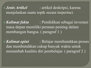 Jenis Artikel : artikel deskripsi, karena
menjelaskan suatu topik secara terperinci.
Kalimat fakta : Pendidikan sebagai investasi
masa depan memiliki peranan penting dalam
membangun bangsa. ( paragraf 1 )
Kalimat opini : Belajar membutuhkan proses
dan membutuhkan cukup banyak waktu untuk
menambah kualitis diri pembelajar. ( paragraf 2 )
 