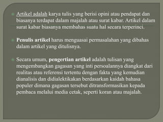  Artikel adalah karya tulis yang berisi opini atau pendapat dan
biasanya terdapat dalam majalah atau surat kabar. Artikel dalam
surat kabar biasanya membahas suatu hal secara terperinci.
 Penulis artikel harus menguasai permasalahan yang dibahas
dalam artikel yang ditulisnya.
 Secara umum, pengertian artikel adalah tulisan yang
mengembangkan gagasan yang inti persoalannya diangkat dari
realitas atau referensi tertentu dengan fakta yang kemudian
dianalisis dan didialektikakan berdasarkan kaidah bahasa
populer dimana gagasan tersebut ditransformasikan kepada
pembaca melalui media cetak, seperti koran atau majalah.
 