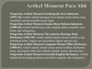 1. Pengertian Artikel Menurut Ensiklopedia Pers Indonesia
(1991:14): Artikel adalah karangan prosa dalam media massa yang
membahas pokok masalah secara lugas.
2. Pengertian Artikel Menurut Kamus Besar Bahasa Indonesia
(1988:49): Artikel adalah karya tulis lengkap dalam majalah, surat
kabar, dan sebagainya.
3. Pengertian Artikel Menurut The America Heritage Desk
Dictionary (1981:59): Artikel adalah bagian tulisan nonfiksi yang
berbentuk bebas, bagian dari penerbitan seperti laporan esai.
4. Pengertian Artikel Menurut Longman Pitman Office Dictionary
(1989:41): Artikel adalah sebuah tulisan prosa nonfiksi, berbentuk
biasa, dan bagian bebas dari sebuah majalah, koran, dan lain-lain.
5. Pengertian Artikel Menurut Essential English Dictionary: Artikel
adalah tulisan lengkap dalam surat kabar, majalah, dan sebagainya.
 