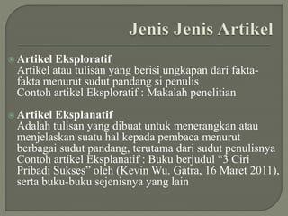  Artikel Eksploratif
Artikel atau tulisan yang berisi ungkapan dari fakta-
fakta menurut sudut pandang si penulis
Contoh artikel Eksploratif : Makalah penelitian
 Artikel Eksplanatif
Adalah tulisan yang dibuat untuk menerangkan atau
menjelaskan suatu hal kepada pembaca menurut
berbagai sudut pandang, terutama dari sudut penulisnya
Contoh artikel Eksplanatif : Buku berjudul “3 Ciri
Pribadi Sukses” oleh (Kevin Wu. Gatra, 16 Maret 2011),
serta buku-buku sejenisnya yang lain
 