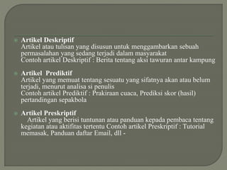  Artikel Deskriptif
Artikel atau tulisan yang disusun untuk menggambarkan sebuah
permasalahan yang sedang terjadi dalam masyarakat
Contoh artikel Deskriptif : Berita tentang aksi tawuran antar kampung
 Artikel Prediktif
Artikel yang memuat tentang sesuatu yang sifatnya akan atau belum
terjadi, menurut analisa si penulis
Contoh artikel Prediktif : Prakiraan cuaca, Prediksi skor (hasil)
pertandingan sepakbola
 Artikel Preskriptif
Artikel yang berisi tuntunan atau panduan kepada pembaca tentang
kegiatan atau aktifitas tertentu Contoh artikel Preskriptif : Tutorial
memasak, Panduan daftar Email, dll -
 