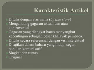  Ditulis dengan atas nama (by line story)
 Mengandung gagasan aktual dan atau
kontroversial
 Gagasan yang diangkat harus menyangkut
kepentingan sebagian besar khalayak pembaca.
 Ditulis secara referensial dengan visi intelektual
 Disajikan dalam bahasa yang hidup, segar,
populer, komunikatif
 Singkat dan tuntas
 Original
 