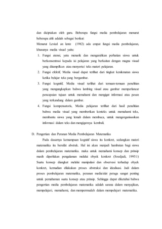 dan diciptakan oleh guru. Beberapa fungsi media pembelajaran menurut
beberapa ahli adalah sebagai berikut:
Menurut Levied an lentz (1982) ada empat fungsi media pembelajaran,
khusunya media visual yaitu:
1. Fungsi atensi, yatu menarik dan mengarahkan perhatian siswa untuk
berkonsentrasi kepada isi pelajaran yang berkaitan dengan magna visual
yang ditampilkan atau menyertai teks materi pelajaran.
2. Fungsi efektif, Media visual dapat terlihat dari tingkat kenikmatan siswa
ketika belajar teks yang bergambar.
3. Fungsi kognitif, Media visual terlihat dari temuan-temuan penelitian
yang mengungkapkan bahwa lambing visual atau gambar memperlancar
pencapaian tujuan untuk memahami dan mengigat informasi atau pesan
yang terkandung dalam gambar.
4. Fungsi kompensatoris, Media pelajaran terlihat dari hasil penelitian
bahwa media visual yang memberikan konteks untuk memahami teks,
membantu siswa yang lemah dalam membaca, untuk mengorganisasikan
informasi dalam teks dan mengigatnya kembali.
D. Pengertian dan Peranan Media Pembelajaran Matematika
Pada dasarnya kemampuan kognitif siswa itu konkret, sedangkan materi
matematika itu bersifat abstrak. Hal ini akan menjadi hambatan bagi siswa
dalam pembelajaran matematika. maka untuk memahami konsep dan prinsip
masih diperlukan pengalaman melalui obyek konkret (Soedjadi, 1995:1)
Suatu konsep diangkat melalui manipulasi dan observasi terhadap obyek
konkret, kemudian dilakukan proses abstraksi dan idealisasi. Jadi dalam
proses pembelajaran matematika, peranan media/alat peraga sangat penting
untuk pemahaman suatu konsep atau prinsip. Sehingga dapat diketahui bahwa
pengertian media pembelajaran matematika adalah sarana dalam menyajikan,
mempelajari, memahami, dan mempermudah dalam mempelajari matematika.
 