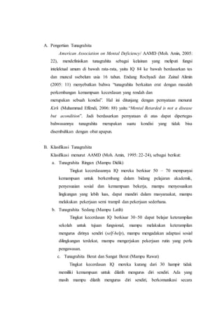 A. Pengertian Tunagrahita
American Association on Mental Deficiency/ AAMD (Moh. Amin, 2005:
22), mendefinisikan tunagrahita sebagai kelainan yang meliputi fungsi
intelektual umum di bawah rata-rata, yaitu IQ 84 ke bawah berdasarkan tes
dan muncul ssebelum usia 16 tahun. Endang Rochyadi dan Zainal Alimin
(2005: 11) menyebutkan bahwa “tunagrahita berkaitan erat dengan masalah
perkembangan kemampuan kecerdasan yang rendah dan
merupakan sebuah kondisi”. Hal ini ditunjang dengan pernyataan menurut
Kirk (Muhammad Effendi, 2006: 88) yaitu “Mental Retarded is not a disease
but acondition”. Jadi berdasarkan pernyataan di atas dapat dipertegas
bahwasannya tunagrahita merupakan suatu kondisi yang tidak bisa
disembuhkan dengan obat apapun.
B. Klasifikasi Tunagrahita
Klasifikasi menurut AAMD (Moh. Amin, 1995: 22-24), sebagai berikut:
a. Tunagrahita Ringan (Mampu Didik)
Tingkat kecerdasannya IQ mereka berkisar 50 – 70 mempunyai
kemampuan untuk berkembang dalam bidang pelajaran akademik,
penyesuaian sosial dan kemampuan bekerja, mampu menyesuaikan
lingkungan yang lebih luas, dapat mandiri dalam masyaraakat, mampu
melakukan pekerjaan semi trampil dan pekerjaan sederhana.
b. Tunagrahita Sedang (Mampu Latih)
Tingkat kecerdasan IQ berkisar 30–50 dapat belajar keterampilan
sekolah untuk tujuan fungsional, mampu melakukan keterampilan
mengurus dirinya sendiri (self-help), mampu mengadakan adaptasi sosial
dilingkungan terdekat, mampu mengerjakan pekerjaan rutin yang perlu
pengawasan.
c. Tunagrahita Berat dan Sangat Berat (Mampu Rawat)
Tingkat kecerdasan IQ mereka kurang dari 30 hampir tidak
memiliki kemampuan untuk dilatih mengurus diri sendiri. Ada yang
masih mampu dilatih mengurus diri sendiri, berkomunikasi secara
 