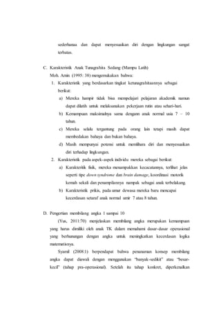 sederhanaa dan dapat menyesuaikan diri dengan lingkungan sangat
terbatas.
C. Karakteristik Anak Tunagrahita Sedang (Mampu Latih)
Moh. Amin (1995: 38) mengemukakan bahwa:
1. Karakteristik yang berdasarkan tingkat ketunagrahitaannya sebagai
berikut:
a) Mereka hampir tidak bisa mempelajari pelajaran akademik namun
dapat dilatih untuk melaksanakan pekerjaan rutin atau sehari-hari.
b) Kemampuan maksimalnya sama dengann anak normal usia 7 – 10
tahun.
c) Mereka selalu tergantung pada orang lain tetapi masih dapat
membedakan bahaya dan bukan bahaya.
d) Masih mempunyai potensi untuk memlihara diri dan menyesuaikan
diri terhadap lingkungan.
2. Karakteristik pada aspek-aspek individu mereka sebagai berikut:
a) Karakteritik fisik, mereka menampakkan kecacatannya, terlihat jelas
seperti tipe down syndrome dan brain damage, koordinasi motorik
kemah sekali dan penampilannya nampak sebagai anak terbelakang.
b) Karakteristik prikis, pada umur dewasa mereka baru mencapai
kecerdasan setaraf anak normal umir 7 atau 8 tahun.
D. Pengertian membilang angka 1 sampai 10
(Yus, 2011:70) menjelaskan membilang angka merupakan kemampuan
yang harus dimiliki oleh anak TK dalam memahami dasar-dasar operasional
yang berhunungan dengan angka untuk meningkatkan kecerdasan logika
matematisnya.
Syamil (2008:1) berpendapat bahwa penanaman konsep membilang
angka dapat diawali dengan menggunakan “banyak-sedikit” atau “besar-
kecil” (tahap pra-operasional). Setelah itu tahap konkret, diperkenalkan
 