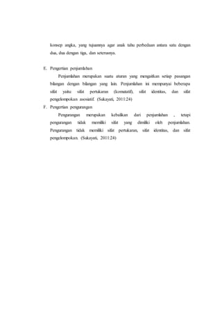 konsep angka, yang tujuannya agar anak tahu perbedaan antara satu dengan
dua, dua dengan tiga, dan seterusnya.
E. Pengertian penjumlahan
Penjumlahan merupakan suatu aturan yang mengaitkan setiap pasangan
bilangan dengan bilangan yang lain. Penjumlahan ini mempunyai beberapa
sifat yaitu: sifat pertukaran (komutatif), sifat identitas, dan sifat
pengelompokan asosiatif. (Sukayati, 2011:24)
F. Pengertian pengurangan
Pengurangan merupakan kebalikan dari penjumlahan , tetapi
pengurangan tidak memiliki sifat yang dimiliki oleh penjumlahan.
Pengurangan tidak memiliki sifat pertukaran, sifat identitas, dan sifat
pengelompokan. (Sukayati, 2011:24)
 
