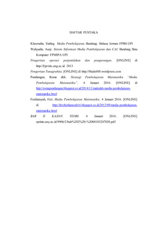 DAFTAR PUSTAKA
Khoerudin, Ending. Media Pembelajaran. Bandung: Bahasa Jerman FPBS UPI
Wahyudin, Asep. Sistem Informasi Media Pembelajaran dan CAI. Bandung: Ilmu
Komputer FPMIPA UPI
Pengertian operasi penjumlahan dan pengurangan. [ONLINE] di
http://Eprints.ung.ac.id 2013
Pengertian Tunagrahita. [ONLINE] di http://Made688.wordpress.com
Pandiangan, Roma dkk. Strategi Pembelajaran Matematika “Media
Pembelajaran Matematika”. 4 Januari 2016. [ONLINE] di
http://romapandiangan.blogspot.co.id/2014/11/makalah-media-pembelajaran-
matematika.html
Ferdiansyah, Feri. Media Pembelajaran Matematika. 4 Januari 2016. [ONLINE]
di http://feryferdiansyah16.blogspot.co.id/2012/09/media-pembelajaran-
matematika.html
BAB II KAJIAN TEORI. 4 Januari 2016. [ONLINE]
eprints.uny.ac.id/9906/2/bab%202%20-%2008103247020.pdf
 