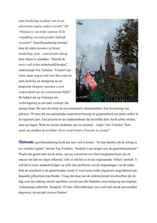 mijn boodschap in plaats van in een
advertentie ergens anders vertolk?’ Of:
‘Ontstaat er iets leuks wanneer ik de
verpakking van mijn product tijdelijk
verander?’ Guerillamarketing ontstaat
door de zaken (product of dienst,
boodschap, prijs, context) eens stevig
door elkaar te schudden. “Daarbij de
basics wel in het achterhoofd houden”,
onderstreept Van Tichelen. “Creatief zijn
loont, maar zorg er wel voor dat u met uw
actie dicht bij uw doelgroep én uw
propositie (datgene waarmee u zich
onderscheidt van de concurrentie) blijft.”
De bakker die op Valentijn een
verlovingsring in een taart verstopt: dat
prentje klopt. De taart als toetje na een romantisch valentijnsdiner. Een investering van
pakweg 150 euro die een aanzienlijke meeromzet bezorgt én gegarandeerd een gratis artikel in
de regionale pers. Een pizzeria in een studentenbuurt die hetzelfde doet, heeft echter minder
kans op slagen. Want de meeste studenten zijn nu eenmaal…single. Van Tichelen: “Ken
uzelf, uw product en uw klant. Never switch from a Porsche to a Lada!”


Slotsom: guerillamarketing hoeft dus niet veel te kosten. “En laat daarbij ook de timing in
uw voordeel spelen”, besluit Van Tichelen. “Geduld is een deugd voor de guerrillamarketeer.”
Wacht dus gerust eens tot de acties van uw concurrent over hun hoogtepunt heen zijn en
lanceer net dan uw eigen offensief, zelfs al valt het zo in een zogenaamde ‘stillere’ periode. U
zult des te meer aandacht krijgen en zelfs mee profiteren van de inspanningen van de ander.
Ook de actualiteit in de gaten houden, loont. U weet nooit welke uitgelezen mogelijkheid een
bepaalde gebeurtenis kan bieden. Vraag dat maar aan de ondernemende taxichauffeur die de
dag voor een staking van het openbaar vervoer aan alle bushaltes eenvoudigweg een stapeltje
visitekaartjes achterliet. Kostprijs: 45 euro. Meeropbrengst: een veelvoud van de gewoonlijke
dagomzet, én een pak nieuwe klanten!
 