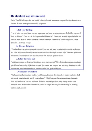 De checklist van de specialist
Carlo Van Tichelen geeft u een aantal vuistregels mee waaraan u uw guerilla-idee kan toetsen.
Het zal de kans op slagen aanzienlijk vergroten.


       1. Kill your darlings
“Het is beter een goed idee van een ander naar uw hand te zetten dan een slecht idee van uzelf
door te drijven.” Zit u m.a.w. in de gezondheidsbranche? Dan zou u best die legendarische zet
van dat New Yorkse fitness-centrum kunnen herhalen. Een relatief kleine Belgische keten
deed het…met veel succes.
       2. Ken uw doelgroep
“Een handige truc: probeer eens te omschrijven aan wie u uw product niét wenst te verkopen,
het zal u helpen om duidelijker te weten wie wél uw beoogde klanten zijn.” Focus u op hen en
hen alleen. Niet alleen in uw reclame, maar ook met uw guerilla-actie.
       3. Schuw het risico niet
“Met twee voeten op de grond komt men geen stap vooruit.” Net als een kunstenaar, moet een
guerillamarketeer eigenlijk dansen op de lijn tussen wat mag en wat niet mag. Ondernemen is
durven! En dat kunnen kmo’s nu eenmaal meer dan grote bedrijven.
       4. Verras met uw medium
“De keuze van het medium (radio, tv, affichage, kranten, direct mail…) maakt impliciet deel
uit van de boodschap die u wilt verkondigen.” Efficiënte guerilla-acties ontstaan dus vaak
door het herdenken van het medium. Wanneer u een slager bent, mag u nog zoveel keer
beweren dat u de beste kwaliteit levert, maar de slager die een gezonde koe op de parking
tentoon stelt, scoort!
 
