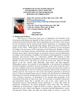 AUTHORITY OF STATE INSTITUTIONS IN
ESTABLISHING LAWS UNDER THE
CONSTITUTION OF THE DEMOCRATIC
REPUBLIC OF TIMOR-LESTE"
Author: Dr. Lourenco de Deus Mau Lulo, L.Dir., MD.
Email:enco681@yahoo.com
Faculty of Law Peace University of Timor-Leste (UNPAZ)
Supervisor:
1. Prof. Dr. I Gusti Ngurah Wairocana, SH., MH
2. Prof. Dr. I Wayan Parsa, SH., M. Hum
3. Dr. I Nyoman Suyatna, SH., MH
CHAPTER I
PRELIMINARY
1.1 Background Problems
Timor-Leste is a democratic legal state, as stipulated in the Preamble to the
Constitution of the Democratic Republic of Timor-Leste that, "it is necessary to establish
a democratic and institutional culture that is appropriate for a rule of law, where respect
for the Constitution and for democratically elected institutions, is a foundation that
cannot be questioned. By interpreting deep feelings, ideals and trust in God from the
people of East Timor. "With regard to the division of authority of state institutions
according to the provisions of the Constitution of the Democratic Republic of Timor-
Leste, there is uncertainty, because Article 69 that, state institutions in carrying out their
functions must comply with the principle of separation of powers and interdependence
according to the Constitution. In addition, the authority to form legislation is owned by
legislative and executive bodies. In a dissertation entitled "The Authority of State
Institutions in the Formation of Legislation Based on the Constitution of the Democratic
Republic of Timor-Leste" this study was carried out on the issue, based on the legal
aspects of the law, namely: legal philosophy, legal theory and legal dogmatic.
Philosophical aspects, the authority to form legislation is the authority of attribution
obtained through the constitution. In terms of ontology, in the context of the rule of law,
the source and limits of power are determined by law and must be used in the corridor of
law. Epistemologically, in order to avoid the accumulation of power that can lead to acts
of abuse of power, the concept of a state of law also requires separation or division of
powers. From an axiological aspect, power is decisive not only because it is obtained by
subjecting the weak party through physical strength, but rather lies in the power of the
voice of human conscience. As formulated in the opening third paragraph of the
Constitution of the State of Timor-Leste that, "it is necessary to establish a democratic
and institutional culture that is suitable for a rule of law, where respect for the
Constitution and for democratically elected institutions is a basis that cannot be
questioned. Furthermore, the fourth paragraph, which states that "By seriously
reaffirming its determination to fight all forms of tyranny, oppression, control and
separation of social, cultural and religious, to maintain national independence, respect
and guarantee human rights and rights the human rights of citizens, to ensure the
 