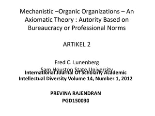 Mechanistic –Organic Organizations – An
Axiomatic Theory : Autority Based on
Bureaucracy or Professional Norms
ARTIKEL 2
Fred C. Lunenberg
Sam Houston State UniversityInternational Journal Of Scholarly Academic
Intellectual Diversity Volume 14, Number 1, 2012
PREVINA RAJENDRAN
PGD150030
 