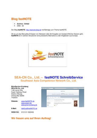 Blog fastNOTE
   •      Archive - Artikel
   •      2009 - 02

Der Blog fastNOTE: http://fastnote.blog.de hat Beiträge zum Thema fastNOTE.

Ob es um das Manuelles Erfassen von Adressen oder die Eingabe von handschriftlichen Notizen geht,
fastNOTE ist in solchen Situationen eine preiswerte Alternative zu den Angeboten aus Europa.




    SEA-CN Co., Ltd. – fastNOTE SchreibService
               Southeast Asia Competence Network Co., Ltd.

BüroService Kronberg
SEA-CN Co., Ltd.
1/48 Lanna Villa
Super Highway Road
Amphur Muang
Chiang Mai 50300
Thailand

Website:       www.fastNOTE.de
               www.seacn.de
               www.jens-kronberg.de

E-Mail:        talk2us@fastNOTE.de

WEB-FAX:       01212 5 1802409



Wir freuen uns auf Ihren Auftrag!
 