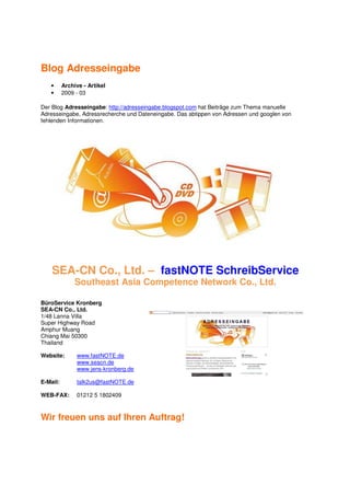 Blog Adresseingabe
   •      Archive - Artikel
   •      2009 - 03

Der Blog Adresseingabe: http://adresseingabe.blogspot.com hat Beiträge zum Thema manuelle
Adresseingabe, Adressrecherche und Dateneingabe. Das abtippen von Adressen und googlen von
fehlenden Informationen.




    SEA-CN Co., Ltd. – fastNOTE SchreibService
               Southeast Asia Competence Network Co., Ltd.

BüroService Kronberg
SEA-CN Co., Ltd.
1/48 Lanna Villa
Super Highway Road
Amphur Muang
Chiang Mai 50300
Thailand

Website:       www.fastNOTE.de
               www.seacn.de
               www.jens-kronberg.de

E-Mail:        talk2us@fastNOTE.de

WEB-FAX:       01212 5 1802409



Wir freuen uns auf Ihren Auftrag!
 