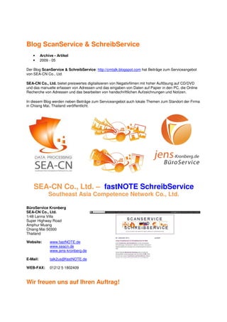 Blog ScanService & SchreibService
   •      Archive - Artikel
   •      2009 - 05

Der Blog ScanService & SchreibService: http://cmtalk.blogspot.com hat Beiträge zum Serviceangebot
von SEA-CN Co., Ltd.

SEA-CN Co., Ltd. bietet preiswertes digitalisieren von Negativfilmen mit hoher Auflösung auf CD/DVD
und das manuelle erfassen von Adressen und das eingaben von Daten auf Papier in den PC, die Online
Recherche von Adressen und das bearbeiten von handschriftlichen Aufzeichnungen und Notizen.

In diesem Blog werden neben Beiträge zum Serviceangebot auch lokale Themen zum Standort der Firma
in Chiang Mai, Thailand veröffentlicht.




    SEA-CN Co., Ltd. – fastNOTE SchreibService
               Southeast Asia Competence Network Co., Ltd.

BüroService Kronberg
SEA-CN Co., Ltd.
1/48 Lanna Villa
Super Highway Road
Amphur Muang
Chiang Mai 50300
Thailand

Website:       www.fastNOTE.de
               www.seacn.de
               www.jens-kronberg.de

E-Mail:        talk2us@fastNOTE.de

WEB-FAX:       01212 5 1802409



Wir freuen uns auf Ihren Auftrag!
 