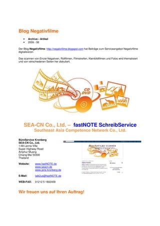 Blog Negativfilme
    •     Archive - Artikel
    •     2009 - 06

Der Blog Negativfilme: http://negativfilme.blogspot.com hat Beiträge zum Serviceangebot Negativfilme
digitalisieren.

Das scannen von Einzel Negativen, Rollfilmen, Filmstreifen, Kleinbildfilmen und Fotos wird thematisiert
und von verschiedenen Seiten her diskutiert.




    SEA-CN Co., Ltd. – fastNOTE SchreibService
               Southeast Asia Competence Network Co., Ltd.

BüroService Kronberg
SEA-CN Co., Ltd.
1/48 Lanna Villa
Super Highway Road
Amphur Muang
Chiang Mai 50300
Thailand

Website:       www.fastNOTE.de
               www.seacn.de
               www.jens-kronberg.de

E-Mail:        talk2us@fastNOTE.de

WEB-FAX:       01212 5 1802409



Wir freuen uns auf Ihren Auftrag!
 