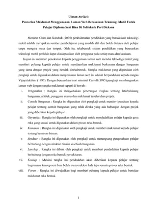 Ulasan Atrikel:
   Pencarian Maklumat Menggunakan Laman Web Berasaskan Teknologi Mobil Untuk
                       Pelajar Diploma Seni Bina Di Politeknik Port Dickson


           Menurut Chen dan Kinshuk (2005) perkhidmatan pendidikan yang berasaskan teknologi
mobil adalah merupakan sumber pembelajaran yang mudah alih dan boleh diakses oleh pelajar
tanpa mengira masa dan tempat. Oleh itu, rekabentuk sistem pendidikan yang berasaskan
teknologi mobil perlulah dapat diadaptasikan oleh pengguna pada setiap masa dan keadaan.
        Kajian ini memberi penekanan kepada penggunaan laman web melalui teknologi mobil yang
memberi peluang kepada pelajar untuk mendapatkan maklumat berkenaan dengan bangunan
yang sama dengan projek yang hendak direkabentuk. Rangka maklumat yang digunakan oleh
pengkaji untuk digunakan dalam menyediakan laman web ini adalah berpandukan kepada rangka
Vijayalakshmi (1997). Dengan berasaskan teori minimal Carroll (1995) pengkaji membangunkan
laman web dengan rangka maklumat seperti di bawah :
   i.      Pengenalan : Rangka ini menyediakan penerangan ringkas tentang latarbelakang
           bangunan, arkitek, pengguna utama dan maklumat keseluruhan projek.
  ii.      Contoh Bangunan : Rangka ini digunakan oleh pengkaji untuk memberi panduan kepada
           pelajar tentang contoh bangunan yang telah direka yang ada hubungan dengan projek
           yang diberikan kepada pelajar.
 iii.      Gayareka : Rangka ini digunakan oleh pengkaji untuk mendedahkan pelajar kepada gaya
           reka yang sesuai untuk digunakan dalam proses reka bentuk.
 iv.       Kemasan : Rangka ini digunakan oleh pengkaji untuk memberi maklumat kepada pelajar
           tentang kemasan binaan.
  v.       Struktur : Rangka ini digunakan oleh pengkaji untuk merangsang pengetahuan pelajar
           berhubung dengan struktur binaan sesebuah bangunan.
 vi.       Lanskap : Rangka ini dibina oleh pengkaji untuk memberi pendedahan kepada pelajar
           berhubung dengan reka bentuk persekitaran.
vii.       Konsep : Melalui rangka ini pendedahan akan diberikan kepada pelajar tentang
           bagaimana konsep seni bina boleh mencorakkan hala tuju sesuatu proses reka bentuk.
viii.      Forum : Rangka ini diwujudkan bagi memberi peluang kepada pelajar untuk bertukar
           maklumat reka bentuk.




                                                  1
 