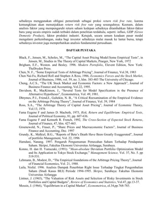 sebaiknya menggunakan obligasi pemerintah sebagai proksi return risk free rate, karena
kemungkinan akan menunjukkan return risk free rate yang sesunguhnya. Keenam, dalam
analisis faktor yang mempengaruhi return saham kedepan sebaiknya ditambahkan faktor-faktor
baru yang secara empiris sudah terbukti dalam penelitian terdahulu, seperti: inflasi, GDP (Gross
Domestic Product), faktor produksi industri. Ketujuh, secara umum keadaan pasar modal
mengalami perkembangan, maka bagi investor sebaiknya mulai masuk ke lantai bursa, tetapi
sebaiknya investor juga memperhatikan analisis fundamental perusahaan.

                                    DAFTAR PUSTAKA

Black, F., Jensen, M., Scholes, M., “The Capital Asset Pricing Model:Some Empirical Tests”, in
       Jensen, M., Studies in The Theory of Capital Markets, Praeger, New York, 1972
Brigham, E.F., Weston. and Besley. 1996. Modern Portofolio, Elevent Edition, New York:
       TheDryden Press.
Chen, N. F., “Some Empirical Tests of Arbitrage Pricing”, Journal of Finance, Vol.38, 1983
Chen Nai-Fu, Richard Roll and Stephen A Ross, 1986, Economics Forces and the Stock Market,
       Journal of Business, 1986, vol. 59, no. 3, hlm. 383-403 The University of Chicago.
Cheng, A.C.S., “The UK Stock Market and Economic Factors: a New Approach”, Journal of
       Business Finance and Accounting, Vol.22, 1995.
Davidson, R., MacKinnon, J., “Several Tests for Model Specification in the Presence of
       Alternative Hypotheses”, Econometrica, Vol. 49, 1981.
Dhrymes, P.J., Friend,I., Gultekin, N. B., “A Critical Reexamination of the Empirical Evidence
       on the Arbitrage Pricing Theory”, Journal of Finance, Vol. 39, 1984
Ross, S.A., “The Arbitrage Theory of Capital Asset Pricing”, Journal of Economic Theory,
       Vol.13, 1976
Fama Eugene F and James D. Macbeth, 1973, Risk, Return and Equilibrium: Empirical Tests,
       Journal of Political Economy, 81, pp. 607-636.
Fama Eugene F and Kenneth R. French, 1992, The Cross-Section of Expected Stock Returns,
       Journal of Finance, 47, hlm. 427-465.
Groenewold, N., Fraser, P., “Share Prices and Macroeconomic Factors”, Journal of Business
       Finance and Accounting, Dec. 1997
Grundy, K., Malkiel, B.G., “Reports of Beta’s Death Have Been Greatly Exaggerated”, Journal
       of portfolio Management, Vol. 22, 1996
Hamdani, Nanang. 1997. Pengaruh Pengumuman Pemecahan Saham Terhadap Pendapatan
       Saham. Skripsi, Fakultas Ekonomi Universitas Airlangga, Surabaya.
Konno, H. dan H. Yamazaki, (1991). ”Mean-absolute Deviation Portfolio Optimization Model
       and Its Application to Tokyo Stock Exchange,” Management Science, Vol. 37, No. 5. pp
       519-531.
Lehmann, B., Modest, D., “The Empirical foundations of the Arbitrage Pricing Theory”, Journal
       of Financial Economics, Vol. 21, 1988.
Laila, Nisful. 1996. Analisis Dampak Penerbitan Right Issue Terhadap Tingkat Pengembalian
       Saham (Studi Kasus BEJ) Periode 1994-1995. Skripsi, Surabaya: Fakultas Ekonomi
       Universitas Airlangga
Lintner, J. (1965), “The Valuation of Risk Assets and Selection of Risky Investments in Stock
       Portfolios and Capital Budgets”, Review of Economics and Statistics, Vol.47, pp.13-37.
Mossin, J. (1966), “Equilibrium in a Capital Market”, Econometrica, ol.34,pp.768-783.
 