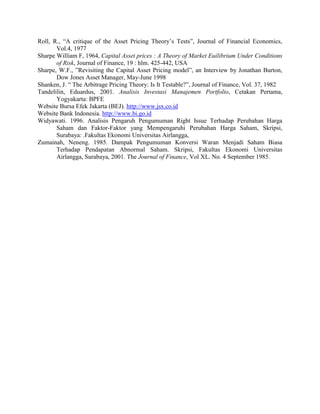 Roll, R., “A critique of the Asset Pricing Theory’s Tests”, Journal of Financial Economics,
       Vol.4, 1977
Sharpe William F, 1964, Capital Asset prices : A Theory of Market Euilibrium Under Conditions
       of Risk, Journal of Finance, 19 : hlm. 425-442, USA
Sharpe, W.F., ”Revisiting the Capital Asset Pricing model”, an Interview by Jonathan Burton,
       Dow Jones Asset Manager, May-June 1998
Shanken, J. “ The Arbitrage Pricing Theory: Is It Testable?”, Journal of Finance, Vol. 37, 1982
Tandelilin, Eduardus, 2001. Analisis Investasi Manajemen Portfolio, Cetakan Pertama,
       Yogyakarta: BPFE
Website Bursa Efek Jakarta (BEJ). http://www.jsx.co.id
Website Bank Indonesia. http://www.bi.go.id
Widyawati. 1996. Analisis Pengaruh Pengumuman Right Issue Terhadap Perubahan Harga
       Saham dan Faktor-Faktor yang Mempengaruhi Perubahan Harga Saham, Skripsi,
       Surabaya: .Fakultas Ekonomi Universitas Airlangga,
Zumainah, Neneng. 1985. Dampak Pengumuman Konversi Waran Menjadi Saham Biasa
       Terhadap Pendapatan Abnormal Saham. Skripsi, Fakultas Ekonomi Universitas
       Airlangga, Surabaya, 2001. The Journal of Finance, Vol XL. No. 4 September 1985.
 