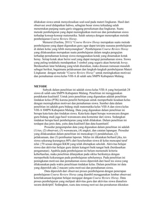 dilakukan siswa untuk menyelesaikan soal-soal pada materi lingkaran. Hasil dari
observasi awal didapatkan bahwa, sebagian besar siswa terkadang salah
menentukan panjang suatu garis singgung persekutuan dua lingkaran. Suatu
metode pembelajaran yang dapat meningkatkan motivasi dan pemahaman siswa
terhadap konsep-konsep matematika. Salah satunya dengan menerapkan metode
pembelajaran Course Review Horay.
Menurut (Faolina, 2011) “Course Review Horay merupakan suatu metode
pembelajaran yang dapat digunakan guru agar dapat tercipta suasana pembelajaran
di dalam kelas yang lebih menyenangkan”. Pembelajaran Course Review Horay
yang dilaksanakan merupakan suatu pembelajaran dalam rangka pengujian
terhadap pemahaman konsep siswa menggunakan kotak yang dinamakan kotak
horay. Setiap kotak akan berisi soal yang dapat menguji pemahaman siswa. Siswa
yang paling terdahulu mendapatkan 3 simbol yang segaris akan berteriak horay.
Berdasarkan latar belakang yang telah diuraikan, maka disusun rumusan masalah
sebagai berikut, bagaimana pelaksanaan dan langkah-langkah pembelajaran Materi
Lingkaran dengan metode “Course Review Horay” untuk meningkatkan motivasi
dan pemahaman siswa kelas VIII-A di salah satu SMPN Kabupaten Malang.
METODE
Subyek dalam penelitian ini adalah siswa kelas VIII-A yang berjumlah 24
siswa di salah satu SMPN Kabupaten Malang. Penelitian ini menggunakan
pendekatan kualitatif. Untuk jenis penelitian yang digunakan adalah penelitian
tindakan kelas (PTK) karena peneliti bertujuan untuk memperbaiki keadaan kelas
dengan meningkatkan motivasi dan pemahaman siswa. Sumber data dalam
penelitian ini adalah guru bidang studi matematika kelas VIII-A dan siswa kelas
VIII-A SMPN Kabupaten Malang. Data yang digunakan dalam penelitian ini
berupa kata-kata dan tindakan siswa. Kata-kata dapat berupa wawancara dengan
guru bidang studi juga hasil wawancara atau komentar dari siswa. Sedangkan
tindakan berupa hasil pembelajaran yang telah dilakukan. Dalam penelitian ini
terdapat dua jenis data, yaitu data kualitatif dan data kuantitatif.
Prosedur pengumpulan data yang digunakan dalam penelitian ini adalah
(1) tes, (2) observasi, (3) wawancara, (4) angket, dan catatan lapangan. Prosedur
yang dilaksanakan dalam penelitian ini mencakup (1) pendahuluan, (2)
pelaksanaan, dan (3) pembuatan laporan. Siklus ini dikatakan berhasil jika, tes
siswa sekurang-kurangnya 80% dari keseluruhan siswa di kelas mencapai taraf
nilai ≥70 sesuai dengan KKM yang telah ditetapkan sekolah. Aktivitas belajar
siswa dan aktivitas belajar guru dalam katagori baik/sangat baik (berdasarkan
pengamatan). Apabila pada pembelajaran ini belum memenuhi kriteria
keberhasilan, maka penelitian dilanjutkan pada siklus berikutnya dengan
memperbaiki kekurangan pada pembelajaran sebelumnya. Pada penelitian ini
peningkatan motivasi dan pemahaman siswa diperoleh dari hasil tes siswa yang
dilaksanakan pada waktu penelitiaan tindakan kelas. Dalam penelitian ini data
yang diperoleh ada 2 macam yaitu motivasi dan pemahaman siswa.
Data diperoleh dari observasi proses pembelajaran dengan penerapan
pembelajaran Course Review Horay yang diambil menggunakan lembar observasi
keterlaksanaan kegiatan belajar mengajar dengan Course Review Horay. Data
proses pembelajaran yang meliputi aktivitas guru dan aktivitas siswa dianalisis
secara deskriptif. Sedangkan, suatu data tentang motivasi dan pemahaman dikatakan
 