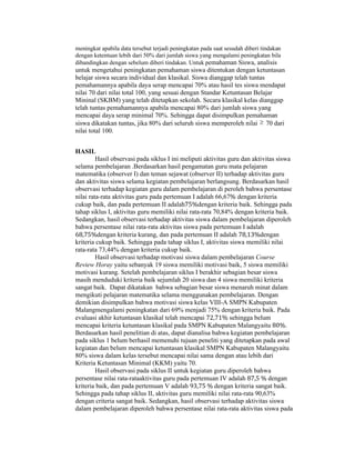 meningkat apabila data tersebut terjadi peningkatan pada saat sesudah diberi tindakan
dengan ketentuan lebih dari 50% dari jumlah siswa yang mengalami peningkatan bila
dibandingkan dengan sebelum diberi tindakan. Untuk pemahaman Siswa, analisis
untuk mengetahui peningkatan pemahaman siswa ditentukan dengan ketuntasan
belajar siswa secara individual dan klasikal. Siswa dianggap telah tuntas
pemahamannya apabila daya serap mencapai 70% atau hasil tes siswa mendapat
nilai 70 dari nilai total 100, yang sesuai dengan Standar Ketuntasan Belajar
Mininal (SKBM) yang telah ditetapkan sekolah. Secara klasikal kelas dianggap
telah tuntas pemahamannya apabila mencapai 80% dari jumlah siswa yang
mencapai daya serap minimal 70%. Sehingga dapat disimpulkan pemahaman
siswa dikatakan tuntas, jika 80% dari seluruh siswa memperoleh nilai  70 dari
nilai total 100.
HASIL
Hasil observasi pada siklus I ini meliputi aktivitas guru dan aktivitas siswa
selama pembelajaran .Berdasarkan hasil pengamatan guru mata pelajaran
matematika (observer I) dan teman sejawat (observer II) terhadap aktivitas guru
dan aktivitas siswa selama kegiatan pembelajaran berlangsung. Berdasarkan hasil
observasi terhadap kegiatan guru dalam pembelajaran di peroleh bahwa persentase
nilai rata-rata aktivitas guru pada pertemuan I adalah 66,67% dengan kriteria
cukup baik, dan pada pertemuan II adalah75%dengan kriteria baik. Sehingga pada
tahap siklus I, aktivitas guru memiliki nilai rata-rata 70,84% dengan kriteria baik.
Sedangkan, hasil observasi terhadap aktivitas siswa dalam pembelajaran diperoleh
bahwa persentase nilai rata-rata aktivitas siswa pada pertemuan I adalah
68,75%dengan kriteria kurang, dan pada pertemuan II adalah 78,13%dengan
kriteria cukup baik. Sehingga pada tahap siklus I, aktivitas siswa memiliki nilai
rata-rata 73,44% dengan kriteria cukup baik.
Hasil observasi terhadap motivasi siswa dalam pembelajaran Course
Review Horay yaitu sebanyak 19 siswa memiliki motivasi baik, 5 siswa memiliki
motivasi kurang. Setelah pembelajaran siklus I berakhir sebagian besar siswa
masih menduduki kriteria baik sejumlah 20 siswa dan 4 siswa memiliki kriteria
sangat baik. Dapat dikatakan bahwa sebagian besar siswa menaruh minat dalam
mengikuti pelajaran matematika selama menggunakan pembelajaran. Dengan
demikian disimpulkan bahwa motivasi siswa kelas VIII-A SMPN Kabupaten
Malangmengalami peningkatan dari 69% menjadi 75% dengan kriteria baik. Pada
evaluasi akhir ketuntasan klasikal telah mencapai 72,71% sehingga belum
mencapai kriteria ketuntasan klasikal pada SMPN Kabupaten Malangyaitu 80%.
Berdasarkan hasil penelitian di atas, dapat dianalisa bahwa kegiatan pembelajaran
pada siklus 1 belum berhasil memenuhi tujuan peneliti yang ditetapkan pada awal
kegiatan dan belum mencapai ketuntasan klasikal SMPN Kabupaten Malangyaitu
80% siswa dalam kelas tersebut mencapai nilai sama dengan atau lebih dari
Kriteria Ketuntasan Minimal (KKM) yaitu 70.
Hasil observasi pada siklus II untuk kegiatan guru diperoleh bahwa
persentase nilai rata-rataaktivitas guru pada pertemuan IV adalah 87,5	%	dengan
kriteria baik, dan pada pertemuan V adalah 93,75	%	dengan kriteria sangat baik.
Sehingga pada tahap siklus II, aktivitas guru memiliki nilai rata-rata 90,63%
dengan criteria sangat baik. Sedangkan, hasil observasi terhadap aktivitas siswa
dalam pembelajaran diperoleh bahwa persentase nilai rata-rata aktivitas siswa pada
 