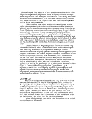 Kegiatan Kelompok yang diberikan ke siswa ini bermanfaat untuk melatih siswa
belajar dan mengkonstruk pengetahuan sendiri. Selanjutnya dilanjutkan dengan
pemberian permainan kotak horay pada metode Course Review Horay. Tujuan dari
permainan disini adalah membantu siswa untuk lebih memperdalam pemahaman
siswa dengan memecahkan soal yang ada dalam kotak horay dan meningkatkan
motivasi belajar matematika siswa.
Tahap permainan kotak horay, setiap kelompok mempunyai identitas
masing-masing berupa tongkat simbol, simbol antar kelompok berbeda dengan
kelompok lain. Guru membacakan aturan dan petunjuk permainan Course Review
Horay. Selanjutnya, guru membaca soal mengenai materi yang dipelajari di mulai
dari pusat kotak yaitu nomor 13 untuk mempermudah langkah awal dalam
membentuk 3 bentuk yang segaris, siswa secara berkelompok dengan cepat
berusaha memecahkan permasalahan tersebut dan langsung didiskusikan bersama
guru, jika benar perwakilan kelompok menggambarkan simbol kelompok di dalam
kotak yang nomornya disebutkan, jika hasil salah akan di lempar pada kelompok
lain. Kelompok yang sudah memecahkan 3 soal dalam satu garis harus berteriak
horay.
Tahap akhir, refleksi. Dengan kegiatan ini diharapkan kelompok yang
belum berhasil membuat bentuk akan termotivasi untuk memecahkan soal pada
kotak horay yang akan dilakukan pada pertemuan berikutnya. Memberi
kesempatan siswa untuk mengungkapkan kesan dan respon terhadap pembelajaran
yang baru dilaksanakan. Dan di akhiri dengan penutup yaitu salam dan doa. Hal ini
sesuai dengan pendapat Sardiman (2001), menyatakan bahwa “ciri-ciri suatu
interaksi yaitu adanya suatu prosedur (jalan interaksi) yang direncana untuk
mencapai tujuan yang direncanakan”. Hasil penelitian terhadap pemahaman dan
motivasi ini membuktikan bahwa penerapan Course Review Horay dapat
meningkatkan motivasi dan pemahaman. Hal ini sesuai dengan pendapat Suprijono
(2009 : 131) mengenai kelebihan pembelajaran Course Review Horay,
salahsatunya adalah siswa memiliki usaha yang lebih besar untuk berprestasi
dalam kelompoknya, siswa mengembangkan keterampilan berpikir kritis.
Sehingga motivasi dan pemahaman siswa meningkat dengan penerapan metode
pembelajaran Course Review Horay.
KESIMPULAN
Berdasarkan hasil penelitian dan pembahasan yang telah diulas pada bab
sebelumnya dapat dirumuskan langkah-langkah pembelajaran Course Review
Horay yang dapat meningkatkan motivasi dan pemahaman sebagai berikut: pada
awal kegiatan pembelajaran guru tidak lagi menyampaikan dengan jelas materi
yang akan dipelajari namun siswa akan aktif berdiskusi secara kelompok dengan
lembar kegiatan kelompok yang diberikan oleh guru. Sehingga siswa akan
mengerti materi dengan sendirinya, jika ada siswa yang belum mengerti materi,
siswa dapat menanyakan pada guru. Hal ini dilakukan untuk memperkuat model
agar sesuai dengan karakteristik siswa dan kondisi belajar siswa.
Langkah selanjutnya pada kotak horay, kotak horay di modifikasi menjadi
seperti pada gambar di bawah ini:
 