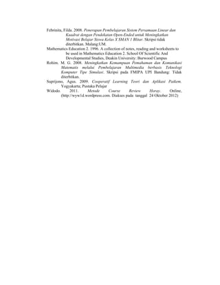 Febrinita, Filda. 2008. Penerapan Pembelajaran Sistem Persamaan Linear dan
Kuadrat dengan Pendekatan Open-Ended untuk Meningkatkan
Motivasi Belajar Siswa Kelas X SMAN 1 Blitar. Skripsi tidak
diterbitkan. Malang:UM.
Mathematics Education 2. 1996. A collection of notes, reading and worksheets to
be used in Mathematics Education 2. School Of Scientific And
Developmental Studies, Deakin University: Burwood Campus
Rohim. M. G. 2008. Meningkatkan Kemampuan Pemahaman dan Komunikasi
Matematis melalui Pembelajaran Multimedia berbasis Teknologi
Komputer Tipe Simulasi. Skripsi pada FMIPA UPI Bandung: Tidak
diterbitkan.
Suprijono, Agus. 2009. Cooperatif Learning Teori dan Aplikasi Paikem.
Yogyakarta; Pustaka Pelajar
Widodo. 2011. Metode Course Review Horay. Online,
(http://wyw1d.wordpress.com. Diakses pada tanggal 24 Oktober 2012)
 