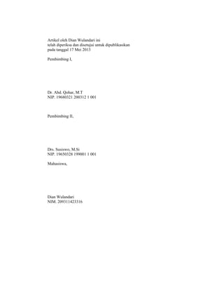Artikel oleh Dian Wulandari ini
telah diperiksa dan disetujui untuk dipublikasikan
pada tanggal 17 Mei 2013
Pembimbing I,
Dr. Abd. Qohar, M.T
NIP. 19680321 200312 1 001
Pembimbing II,
Drs. Susiswo, M.Si
NIP. 19650328 199001 1 001
Mahasiswa,
Dian Wulandari
NIM. 209311423316
 