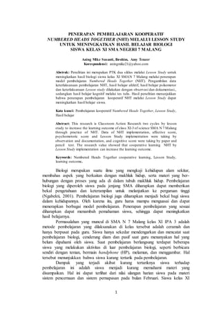 1
PENERAPAN PEMBELAJARAN KOOPERATIF
NUMBERED HEADS TOGETHER (NHT) MELALUI LESSON STUDY
UNTUK MENINGKATKAN HASIL BELAJAR BIOLOGI
SISWA KELAS XI SMA NEGERI 7 MALANG
Aning Mike Susanti, Ibrohim, Amy Tenzer
Korespondensi: aningmike21@yahoo.com
Abstrak: Penelitian ini merupakan PTK dua siklus melalui Lesson Study untuk
meningkatkan hasil biologi siswa kelas XI SMAN 7 Malang melalui penerapan
model pembelajaran Numbered Heads Together (NHT). Pengambilan data
keterlaksanaan pembelajaran NHT, hasil belajar afektif, hasil belajar psikomotor
dan keterlaksanaan Lesson study dilakukan dengan observasi dan dokumentasi.,
sedangkan hasil belajar kognitif melalui tes tulis. Hasil penelitian menunjukkan
bahwa penerapan pembelajaran kooperatif NHT melalui Lesson Study dapat
meningkatkan hasil belajar siswa.
Kata kunci: Pembelajaran kooperatif Numbered Heads Together, Lesson Study,
Hasil belajar
Abstract: This research is Classroom Action Research two cycles by lesson
study to increase the learning outcome of class XI-3 of science SMA N 7 Malang
through practice of NHT. Data of NHT implementation, affective score,
psychomotoric score and Lesson Study implementation were taking by
observation and documentation, and cognitive score were taking by paper and
pencil test. The research value showed that cooperative learning NHT by
Lesson Study implementation can increase the learning outcome.
Keywords: Numbered Heads Together cooperative learning, Lesson Study,
learning outcome.
Biologi merupakan suatu ilmu yang mengkaji kehidupan alam sekitar,
membahas aspek yang berkaitan dengan makhluk hidup, serta materi yang ber-
hubungan dengan proses yang ada di dalam tubuh makhluk hidup. Pembelajaran
biologi yang diperoleh siswa pada jenjang SMA diharapkan dapat memberikan
bekal pengetahuan dan keterampilan untuk melanjutkan ke perguruan tinggi
(Ngabekti, 2001). Pembelajaran biologi juga diharapkan menjadi bekal bagi siswa
dalam kehidupannya. Oleh karena itu, guru harus mampu menguasai dan dapat
menerapkan berbagai model pembelajaran. Penerapan pembelajaran yang sesuai
diharapkan dapat menambah pemahaman siswa, sehingga dapat meningkatkan
hasil belajarnya.
Permasalahan yang muncul di SMA N 7 Malang kelas XI IPA 3 adalah
metode pembelajaran yang dilaksanakan di kelas tersebut adalah ceramah dan
hanya berpusat pada guru. Siswa hanya sekedar mendengarkan dan mencatat saat
pembelajaran biologi, cenderung diam dan pasif saat guru menanyakan hal yang
belum dipahami oleh siswa. Saat pembelajaran berlangsung terdapat beberapa
siswa yang melakukan aktivitas di luar pembelajaran biologi, seperti berbicara
sendiri dengan teman, bermain handphone (HP), melamun, dan menggambar. Hal
tersebut menunjukkan bahwa siswa kurang tertarik pada pembelajaran.
Dampak yang terjadi akibat kurang tertariknya siswa terhadap
pembelajaran ini adalah siswa menjadi kurang memahami materi yang
disampaikan. Hal ini dapat terlihat dari nilai ulangan harian siswa pada materi
sistem pencernaan dan sistem pernapasan pada bulan Februari. Siswa kelas XI
 