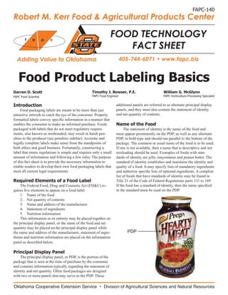 FAPC-140
Robert M. Kerr Food & Agricultural Products Center

        f    a        p   c
                                                                 FOOD TECHNOLOGY
                                                                    FACT SHEET
  Adding Value to Oklahoma                                              405-744-6071 • www.fapc.biz


   Food Product Labeling Basics
Darren D. Scott                                    Timothy J. Bowser, P.E.                        William G. McGlynn
FAPC Food Scientist                                FAPC Food Engineer                             FAPC Horticulture Processing Specialist


Introduction                                                       additional panels are referred to as alternate principal display
     Food packaging labels are meant to be more than just          panels, and they must also contain the statement of identity
attractive artwork to catch the eye of the consumer. Properly      and net quantity of contents.
formatted labels convey specific information in a manner that
enables the consumer to make an informed purchase. Foods           Name of the Food
packaged with labels that do not meet regulatory require-               The statement of identity is the name of the food and
ments, also known as misbranded, may result in harsh pen-          must appear prominently on the PDP, as well as any alternate
alties to the producer (see penalties sidebar). Accurate and       PDP, in bold type and should run parallel to the bottom of the
legally complete labels make sense from the standpoints of         package. The common or usual name of the food is to be used.
both ethics and good business. Fortunately, constructing a         If one is not available, then a name that is descriptive and not
label that meets regulations is simple and requires only a small   misleading should be used. Examples of foods with stan-
amount of information and following a few rules. The purpose       dards of identity are jelly, mayonnaise and peanut butter. The
of this fact sheet is to provide the necessary information to      standard of identity establishes and maintains the identity and
enable readers to develop their own food packaging labels that     quality of a food. It may specify lists of mandatory ingredients
meet all current legal requirements.                               and authorize specific lists of optional ingredients. A complete
                                                                   list of foods that have standards of identity may be found in
Required Elements of a Food Label                                  Title 21 of the Code of Federal Regulations parts 131 to 169.
    The Federal Food, Drug and Cosmetic Act (FD&C) re-             If the food has a standard of identity, then the name specified
quires five elements to appear on a food label:                    in the standard must be used on the PDP.
    1.	 Name of the food
    2.	 Net quantity of contents
    3.	 Name and address of the manufacturer
    4.	 Statement of ingredients
    5.	 Nutrition information
    This information in its entirety may be placed together on
the principal display panel, or the name of the food and net
quantity may be placed on the principal display panel while
the name and address of the manufacturer, statement of ingre-             PDP
dients and nutrition information are placed on the information
panel as described below.

Principal Display Panel
    The principal display panel, or PDP, is the portion of the
package that is seen at the time of purchase by the consumer
and contains information typically regarding the statement of
identity and net quantity. Often food packages are designed
with two or more panels that may serve as the PDP. These

Oklahoma Cooperative Extension Service • Division of Agricultural Sciences and Natural Resources
 