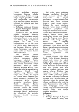 103 Jurnal Ilmiah Kesehatan, Vol. 10, No. 1, Februari 2017, hal 96-105
Tingkat pendidikan seseorang
berpengaruh langsung terhadap
pengetahuan yang dimiliki, seseorang
dengan tingkat pendidikan rendah
akan menghambat perkembangan
sikap seseorang terhadap penerimaan
informasi dan nilai-nilai yang baru
diperkenalkan.
3. Hubungan dukungan keluarga
dengan kemampuan adaptasi
pada pasien kanker
Berdasarkan hasil uji statistik
terhadap hubungan dukungan
keluarga dengan kemampuan adaptasi
pada pasien kanker melalui alat uji
Mann-Whitney dengan menggunakan
program SPSS versi 21.00,
didapatkan nilai p < a = 0,05, yakni
0,01. Hal ini berarti Ho ditolak atau
ada hubungan dukungan keluarga
dengan kemampuan adaptasi pada
pasien kanker di Yayasan Kanker
Indonesia Surabaya.
Hasil penelitian tersebut
menunjukkan bahwa dukungan
keluarga berpengaruh terhadap
kemampuan adaptasi. Apabila
dukungan keluarga baik, maka pasien
akan mudah beradaptasi dengan
penyakitnya. Sebaliknya, apabila
dukungan keluarga kurang, maka
pasien akan sulit beradaptasi dengan
penyakitnya. Bentuk bentuk
dukungan yang diberikan tidak
berupa saran, nasehat, atau support
saja, namun berupa tindakan nyata
dengan mengontrol, menjadwal, dan
mendampingi ketika menjalani
serangkaian pengobatan kanker.
Bentuk dukungan bersifat
informasional (saran, anjuran),
emosional (simpati dan empati),
instrumental (penyediaan makanan,
pengaturan jadwal, pendampingan
dan sebagainya) dan penilaian
(informasi kondisi sebenarnya,
penghargaan).
Dari setiap aspek dukungan
keluarga memberikan kontribusi
untuk membantu individu dalam
menyesuaikan diri dengan
penyakitnya. Dukungan informasi dan
penilaian yang tinggi membuat
penderita kanker merasa mampu,
berharga dan dapat membantu
penderita kanker dalam menjalani
serangkaian pengobatan dan
mengambil keputusan suatu masalah.
Namun tanpa dukungan instrumental,
penderita kanker merasa tidak
mendapatkan bantuan yang sifatnya
nyata dan langsung dalam bentuk
finansial, waktu, tenaga sehingga
bantuan dapat langsung
menyelesaikan masalah atau
mengurangi beban stress penderita
kanker. Begitu juga dengan dukungan
emosional yang akan membuat
penderita kanker merasa tidak
dicintai, dipedulikan dan
diperhatikan.
Menurut Friedman (1998, dalam
Setiadi 2008) keluarga dipandang
sebagai suatu sistem, jika terjadi
gangguan pada salah satu anggota
keluarga dapat mempengaruhi seluruh
sistem. Sebaliknya disfungsi keluarga
dapat pula menjadi salah satu
penyebab terjadinya gangguan pada
anggota keluarga. Friedman juga
menjelaskan keluarga merupakan
sebuah sumber pertolongan praktis
dan konkrit, diantaranya keteraturan
menjalani terapi, Termasuk dalam hal
kebutuhan makan dan minum. Jika
keluarga mendukung maka penderita
kanker akan termotivasi untuk sembuh
karena menganggap masih ada
keluarga yang peduli terhadap dirinya
sehingga pasien akan mudah
menerima penyakitnya.
Kesimpulan
1. Simpulan
a. Dukungan keluarga di Yayasan
Kanker Indonesia Cabang Jawa
 