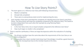 How To Use Story Points?
1. The team agrees on a reference User Story with following characteristics:
1. Medium complexity
2. Already fully completed
3. There were no extraordinary tasks to do for implementing the story
2. Each member of the team estimated the complexity of a Backlog Item (User Story) using Story
Points. The Story Points will show the complexity compared to the reference Story. This needs to
be done independent from each other (for example by using Planning Poker)
Guiding questions:
1. Is the User Story more, less or equal complex compared to the reference User Story?
2. How much larger or smaller is the complexity?
3. There is need for clarification, if there are large discrepancies within the evaluation of a backlog
item
1. Do all team members have the same idea about the requirements of the User Story or are
there ambiguities?
2. Is it possible that a team member lacks know-how? Accordingly, it could be a good chance to
convey the missing know-how to this member based on this story.
4
 
