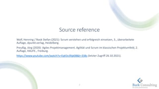 Source reference
Wolf, Henning / Rook Stefan (2021): Scrum verstehen und erfolgreich einsetzen, 3., überarbeitete
Auflage, dpunkt.verlag, Heidelberg.
Preußig, Jörg (2020): Agiles Projektmanagement. Agilität und Scrum im klassischen Projektumfeld, 2.
Auflage, HAUFE., Freiburg.
https://www.youtube.com/watch?v=EqK3v3fqk08&t=338s (letzter Zugriff 26.10.2021).
7
 