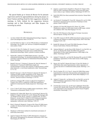 MASTER RESEARCH ARTICLE OF ANNE KASPERS, BIOMEDICAL IMAGE SCIENSES, UNIVERSITY MEDICAL CENTRE UTRECHT                                                        11

                         ACKNOWLEDGMENT                                         13. Jongen C, van der Grond J, Kappelle LJ, Biessels GJ, Viergever MA,
                                                                                    Pluim JP (2007) Automated measurement of brain and white matter
                                                                                    lesion volume in type 2 diabetes mellitus. Diabetologia 50:1509-1516

  My special thanks go to Jeroen de Bresser for his pleasant                    14. Smith SM (2002) Fast robust automated brain extraction. Human Brain
supervision and for his approachableness during the project, to                     Mapping 3:
Koen Vincken and Hugo Kuijf for their suggestions during the
                                                                                15. van Swieten JC, Koudstaal PJ, Visser MC, Schouten HJ, van GJ (1988)
meetings, to Nelly Anbeek for her suggestions between                               Interobserver agreement for the assessment of handicap in stroke
meetings and to Bart Waalewijn and Ekke Kaspers for                                 patients. Stroke 19:604-607
reviewing my article.
                                                                                16. Zijdenbos AP, Want BM, Margolin RA, Palmer AC (1994)
                                                                                    Morphometric analysis of white matter lesions in MR images: method
                                                                                    and validation. IEEE Trans Med Imaging 4:716-724

                              REFERENCES                                        17. Dice LR (1945) Measures of the Amount of Ecologic Association
                                                                                    Between Species. Ecology 26:297-302

1.   van Gijn J, Rinkel GJE (2001) Subarachnoid haemorrhage: diagnosis,         18. Crum WR, Camara O, Hill DL (2006) Generalized overlap measures for
     causes and management. Brain 124:249-278                                       evaluation and validation in medical image analysis. IEEE Trans Med
                                                                                    Imaging 25:1451-1461
2.   Linn FH, Rinkel GJ, Algra A, van GJ (1996) Incidence of subarachnoid
     hemorrhage: role of region, year, and rate of computed tomography: a       19. Kandel ER, Schwartz JH, Jessell TM (2000) Principles of Neural
     meta-analysis. Stroke                                                          Science Fourth Edition. McGraw-Hill Medical,

3.   Broderick JP, Brott TG, Duldner JE, Tomsick T, Leach A (1994) Initial      20. Admiraal-Behloul F, van den Heuvel DM, Olofsen H, van Osch MJ, van
     and recurrent bleeding are the major causes of death following                 der GJ, van Buchem MA, Reiber JH (2005) Fully automatic
     subarachnoid hemorrhage. Stroke; a journal of cerebral circulation             segmentation of white matter hyperintensities in MR images of the
                                                                                    elderly. Neuroimage 3:607-617
4.   Hackett ML, Anderson CS (2000) Health outcomes 1 year after
     subarachnoid hemorrhage: An international population-based study. The      21. Anbeek P, Vincken KL, van Osch MJ, Bisschops RH, van der GJ (2004)
     Australian Cooperative Research on Subarachnoid Hemorrhage Study               Probabilistic segmentation of white matter lesions in MR imaging.
     Group. Neurology                                                               Neuroimage

5.   Bendel P, Koivisto T, Niskanen E, Kononen M, Aikia M, Hanninen T,          22. Murray AD, Staff RT, Shenkin SD, Deary IJ, Starr JM, Whalley LJ
     Koskenkorva P, Vanninen R (2009) Brain atrophy and                             (2005) Brain white matter hyperintensities: relative importance of
     neuropsychological outcome after treatment of ruptured anterior cerebral       vascular risk factors in nondemented elderly people. Radiology 1:251-
     artery aneurysms: a voxel-based morphometric study. Neuroradiology             257
     51:711-722
                                                                                23. Wen W, Sachdev PS, Li JJ, Chen X, Anstey KJ (2009) White matter
6.   Bendel P, Koivisto T, Aikia M, Niskanen E, Kononen M, Hanninen T,              hyperintensities in the forties: their prevalence and topography in an
     Vanninen R (2009) Atrophic enlargement of CSF volume after                     epidemiological sample aged 44-48. Human Brain Mapping 4:1155-
     subarachnoid hemorrhage: correlation with neuropsychological                   1167
     outcome. American Journal of Neurology 31:370-376
                                                                                24. Anbeek P, Vincken KL, van Bochove GS, van Osch MJ, van der GJ
7.   de Bresser J, Portegies MP, Leemans A, Biessels GJ, Kappelle LJ,               (2005) Probabilistic segmentation of brain tissue in MR imaging.
     Viergever MA (2010) A comparison of MR based segmentation                      Neuroimage 4:795-804
     methods for measuring brain atrophy progression. Neuroimage 2:760-
     768                                                                        25. Vrooman HA, Cocosco CA, van der Lijn F, Stokking R, Ikram MA,
                                                                                    Vernooij MW, Breteler MM, Niessen WJ (2007) Multi-spectral brain
8.   Cover T, Hart P (1967) Nearest neighbor pattern classification. {IEEE}         tissue segmentation using automatically trained k-Nearest-Neighbor
     Transactions on Information Theory 13:21-27                                    classification. Neuroimage 1:71-81

9.   Schaafsma JD, Velthuis BK, Majoie CB, van den Berg R, Brouwer PA,
     Barkhof F, Eshghi O, de Kort GA, Lo RT, Witkamp TD, Sprengers ME,
     van Walderveen MA, Bot JC, Sanchez E, Vandertop WP, van Gijn J,
     Buskens E, van der Graaf Y, Rinkel GJ (2010) Intracranial aneurysms
     treated with coil placement: test characteristics of follow-up MR
     angiography--multicenter study. Radiology 1:209-218

10. Klein S, Staring M, Murphy K, Viergever MA, Pluim JP (2009) elastix:
    a toolbox for intensity-based medical image registration. IEEE Trans
    Med Imaging

11. MacQueen J (1965) Some methods for classification and analysis of
    multivariate observations.

12. Likar B, Viergever MA, Pernus F (2001) Retrospective correction of
    MR intensity inhomogeneity by information minimization. IEEE Trans
    Med Imaging 20:1398-1410
 
