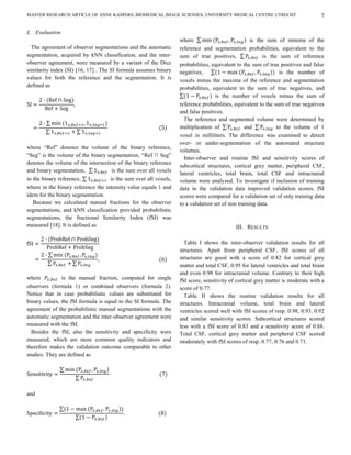 MASTER RESEARCH ARTICLE OF ANNE KASPERS, BIOMEDICAL IMAGE SCIENSES, UNIVERSITY MEDICAL CENTRE UTRECHT                            7

E. Evaluation
                                                                  where                            is the sum of minima of the
  The agreement of observer segmentations and the automatic       reference and segmentation probabilities, equivalent to the
segmentation, acquired by kNN classification, and the inter-      sum of true positives,                is the sum of reference
observer agreement, were measured by a variant of the Dice        probabilities, equivalent to the sum of true positives and false
similarity index (SI) [16, 17] . The SI formula assumes binary    negatives,                                   is the number of
values for both the reference and the segmentation. It is         voxels minus the maxima of the reference and segmentation
defined as                                                        probabilities, equivalent to the sum of true negatives, and
                                                                                   is the number of voxels minus the sum of
                                                                  reference probabilities, equivalent to the sum of true negatives
                                                                  and false positives.
                                                                    The reference and segmented volume were determined by
                                                                  multiplication of             and           to the volume of 1
                                                                  voxel in milliliters. The difference was examined to detect
                                                                  over- or under-segmentation of the automated structure
where “Ref” denotes the volume of the binary reference,
                                                                  volumes.
“Seg” is the volume of the binary segmentation, “Ref ∩ Seg”
                                                                    Inter-observer and routine fSI and sensitivity scores of
denotes the volume of the intersection of the binary reference
                                                                  subcortical structures, cortical grey matter, peripheral CSF,
and binary segmentation,             is the sum over all voxels
                                                                  lateral ventricles, total brain, total CSF and intracranial
in the binary reference,            is the sum over all voxels,   volume were analyzed. To investigate if inclusion of training
where in the binary reference the intensity value equals 1 and    data in the validation data improved validation scores, fSI
idem for the binary segmentation.                                 scores were compared for a validation set of only training data
   Because we calculated manual fractions for the observer        to a validation set of non training data.
segmentations, and kNN classification provided probabilistic
segmentations, the fractional Similarity Index (fSI) was
measured [18]. It is defined as                                                            III. RESULTS

                                                                    Table I shows the inter-observer validation results for all
                                                                  structures. Apart from peripheral CSF, fSI scores of all
                                                                  structures are good with a score of 0.82 for cortical grey
                                                                  matter and total CSF, 0.95 for lateral ventricles and total brain
                                                                  and even 0.98 for intracranial volume. Contrary to their high
where          is the manual fraction, computed for single        fSI score, sensitivity of cortical grey matter is moderate with a
observers (formula 1) or combined observers (formula 2).          score of 0.77.
Notice that in case probabilistic values are substituted for        Table II shows the routine validation results for all
binary values, the fSI formula is equal to the SI formula. The    structures. Intracranial volume, total brain and lateral
agreement of the probabilistic manual segmentations with the      ventricles scored well with fSI scores of resp. 0.98, 0.93, 0.92
automatic segmentation and the inter-observer agreement were      and similar sensitivity scores. Subcortical structures scored
measured with the fSI.                                            less with a fSI score of 0.83 and a sensitivity score of 0.88.
  Besides the fSI, also the sensitivity and specificity were      Total CSF, cortical grey matter and peripheral CSF scored
measured, which are more common quality indicators and            moderately with fSI scores of resp. 0.77, 0.76 and 0.71.
therefore makes the validation outcome comparable to other
studies. They are defined as




and
 