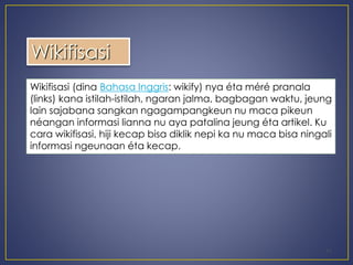 11 
Wikifisasi 
Wikifisasi (dina Bahasa Inggris: wikify) nya éta méré pranala 
(links) kana istilah-istilah, ngaran jalma, bagbagan waktu, jeung 
lain sajabana sangkan ngagampangkeun nu maca pikeun 
néangan informasi lianna nu aya patalina jeung éta artikel. Ku 
cara wikifisasi, hiji kecap bisa diklik nepi ka nu maca bisa ningali 
informasi ngeunaan éta kecap. 
 