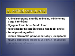 • Artikel sempurna nya éta artikel nu minimumna 
boga 5 référénsi 
• Ngagunakeun basa Sunda loma 
• Fokus medar hiji aspék utama tina topik artikel 
• Sudut pandang nétral 
• Lamun bisa maké gambar nu saluyu jeung topik 
5 
b. Artikel sampurna 
 