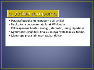 • Paragraf bubuka nu ngaragum eusi artikel 
• Nyoko kana pedoman tata letak Wikipedia 
• Kekecapanana henteu ambigu, stereotip, jeung hiperbolis 
• Ngadéskripsikeun fiksi tina sisi dunya nyata lain sisi fiksina. 
• Mangrupa prosa lain ngan saukur daftar. 
6 
b. Artikel sampurna 
 