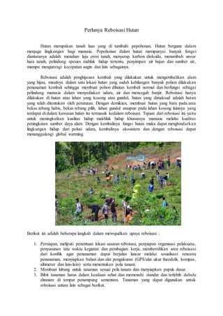 Perlunya Reboisasi Hutan
Hutan merupakan tanah luas yang di tumbuhi pepohonan. Hutan berguna dalam
menjaga lingkungan bagi manusia. Pepohonan dalam hutan mempunyai banyak fungsi
diantaranya adalah: menahan laju erosi tanah, menyerap karbon dioksida, menambah unsur
hara tanah, pelindung spesies mahluk hidup tertentu, penyimpan air hujan dan sumber air,
mampu mengurangi kecepatan angin dan lain sebagainya.
Reboisasi adalah penghijauan kembali yang dilakukan untuk mengembalikan alam
yang hijau, misalnya dalam satu lokasi hutan yang sudah kehilangan banyak pohon dilakukan
penanaman kembali sehingga membuat pohon dihutan kembali normal dan berfungsi sebagai
pelindung manusia dalam menyediakan udara, air dan mencegah banjir. Reboisasi hanya
dilakukan di hutan atau lahan yang kosong atau gundul, hutan yang dimaksud adalah hutan
yang telah ditentukan oleh peraturan. Dengan demikian, membuat hutan yang baru pada area
bekas tebang habis, bekas tebang pilih, lahan gundul ataupun pada lahan kosong lainnya yang
terdapat di dalam kawasan hutan itu termasuk kedalam reboisasi. Tujuan dari reboisasi ini yaitu
untuk meningkatkan kualitas hidup makhluk hidup khususnya manusia melalui kualitas
peningkatan sumber daya alam. Dengan kembalinya fungsi hutan maka dapat menghindarkan
lingkungan hidup dari polusi udara, kembalinya ekosistem dan dengan reboisasi dapat
menanggulangi global warming.
Berikut ini adalah beberapa langkah dalam mewujudkan upaya reboisasi :
1. Persiapan, meliputi penentuan lokasi sasaran reboisasi, penyiapan organisasi pelaksana,
penyusunan tata waktu kegiatan dan pembagian kerja, membersihkan area reboisasi
dari konflik agar penanaman dapat berjalan lancar melalui sosialisasi rencana
penanaman, menyiapkan bahan dan alat pengukuran (GPS/alat ukur theodolit, kompas,
altimeter dan lain-lain) serta menentukan pola tanam.
2. Membuat lubang untuk tanaman sesuai pola tanam dan menyiapkan pupuk dasar.
3. Bibit tanaman harus dalam keadaan sehat dan memenuhi standar dan terlebih dahulu
ditanam di tempat penampung sementara. Tanaman yang dapat digunakan untuk
reboisasi antara lain sebagai berikut.
 