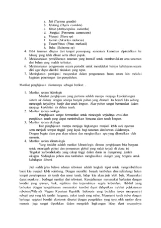 a. Jati (Tectona grandis)
b. Jelutung (Dyera costulata)
c. Jabon (Anthocepalus cadamba)
d. Sungkai (Peronema cannescens)
e. Meranti (Shore sp)
f. Kemiri (Aleurites molucua)
g. Tusam/Pinus (Pinus merkusii)
h. Balsa (Ochroma sp)
4. Bibit tanaman dilepas dari tempat penampung sementara kemudian dipindahkan ke
lubang yang telah dibuat serta diberi pupuk.
5. Melaksanakan pemeliharaan tanaman yang intensif untuk membersihkan area tanaman
dari bahan yang mudah terbakar.
6. Melaksanakan pengawasan secara periodik untuk mendeteksi bahaya kebakaran secara
dini agar dapat diambil tindakan yang tepat.
7. Meningkatan partisipasi masyarakat dalam pengamanan hutan antara lain melalui
kegiatan penerangan dan penyuluhan.
Manfaat penghijauan diantaranya sebagai berikut: .
1. Manfaat secara hidrologis
Manfaat penghijauan yang pertama adalah mampu menjaga keseimbangan
sistem air dialam, dengan adanya banyak pohon yang ditanam itu berarti kita sedang
mencegah terjadinya banjir dan tanah longsor. Akar pohon sangat bermanfaat dalam
menjaga kestabilan air dalam tanah.
2. Manfaat secara orologis
Penghijauan sangat bermanfaat untuk mencegah terjadinya erosi dan
pengikisan tanah yang dapat menimbulkan bencana alam tanah longsor.
3. Manfaat secara ekologis
Dan penghijauan mampu menjaga lingkungan menjadi lebih asri, nyaman
serta menjadi tempat tinggal yang layak bagi tanaman dan hewan didalamnya.
Dengan begitu alam pun akan selaras dan menghasilkan apa yang dibutuhkan oleh
manusia.
4. Manfaat secara klimatologis
Yang terakhir adalah manfaat klimatologis dimana penghijauan bisa berguna
untuk mencegah polusi dan pemanasan global yang sudah terjadi di dunia ini.
Tingakat karbondioksida yang cukup tinggi dalam dunia ini mengurangi jumlah
oksigen. Sedangkan pohon atau tumbuhan menghasilkan oksigen yang berguna untuk
kehidupan dibumi.
Jadi sudah jelas bahwa adanya reboisasi adalah langkah tepat untuk mengembalikan
bumi kita menjadi lebih seimbang. Dengan memiliki banyak tumbuhan dan melindungi hutan
tempat penyimpanan air tanah dan unsur tanah, hidup kita akan jauh lebih baik. Masyarakat
dapat menikmati berbagai manfaat dari reboisasi. Kesejahteraan masyarakat berkaitan dengan
kondisi yang nyaman, baik, sejahtera dan terpenuhinya segala kebutuhan. Hal-hal yang
berkaitan dengan kesejahteraan masyarakat tersebut dapat didapatkan melalui pelaksanaan
reboisasi.Wilayah Negara Kesatuan Republik Indonesia yang beriklim tropis mempunyai
sebuah aset yang tak ternilai harganya, yakni tanah yang subur. Menanami tanah subur dengan
berbagai vegetasi bernilai ekonomis disertai dengan pengolahan yang tepat oleh sumber daya
manusia juga sangat diperlukan dalam mengolah lingkungan hidup demi tercapainya
 