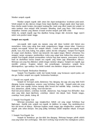 Manfaat sampah organik
Manfaat sampah organik ialah antara lain dapat meningkatkan kesuburan pada tanah.
Sebab sampah ini jika diproses dengan benar dapat dijadikan sebagai pupuk alami bagi tanah,
biasa disebut pupuk kompos dan pupuk kandang.Jika tanah yang diberi pupuk dari sampah ini
maka tanahnya akan menjadi lebih bernutrisi dibanding tanah yang biasa. Oleh karenanya
menjadikan tanaman yang ditanam di tanah tersebut menjadi jauh lebih sehat.
Selain itu, sampah organik juga bisa dijadikan barang dengan nilai ekonomis tinggi seperti
mebel serta perabot rumah tangga.
Sampah non organik
non-organik ialah segala sisa manusia yang sulit diurai kembali oleh bakteri atau
memerlukan waktu yang cukup lama untuk penguraiannya hingga ratusan tahun. Umumnya
sampah non-organik berasal dari sampah industri. Contoh dari sampah non-organik ialah:
plastik, kaca, besi, kain, kaleng, ban, pulpen, spidol, dan lain sebagainya. Sampah Non Organik
ini sangat susah diuraikan, bakteri saja menyerah dan angkat tangan. Bakteri sebenarnya bisa
mengurai namun sayangnya membutuhkan waktu yang sangat lama bahkan bisa ratusan tahun.
sampah Non Organik menjadi permasalahan terbesar bagi umat manusia, pencemaran di muka
bumi ini disebabkan karena sampah non organik yang belum juga dimusnahkan sifatnya.
Beberapa cara yang bisa dilakukan adalah dengan mendaur ulangnya Sampah non organik juga
memiliki jenisnya. Kegiatan industri dan penambangan menyisakan sampah harus
dikelompokkan, agar nantinya bisa diolah kembali atau diuraikan dengan prosedur tertentu.
Sampah Non Organik Berdasarkan Bentuknya
Sampah Non Organikm terdiri dari bentuk-bentuk yang bermacam seperti padat, cair
dan gas. berikut sampah non organik berdasarkan bentuknya:
1. Sampah non organik padat
Sampah ini berwujud padat, diantaranya bisa dipegang dan juga ada yang tidak boleh
dipegang karena mengandung senyawa yang berbahaya bagi kulit. Sampah padat ada yang
tidak alami (non organik) karena memang tidak berasal dari makhluk hidup. contohnya baja,
besi, alumunium, plastik, kaleng, botol dan lain-lain
Hasil dari proses industri, contohnya keramik, alumunium, baja, buangan besi dll.Sumber daya
alam yang tidak dapat diperbarui, contohnya mineral dan minyak bumi. Rumah tangga,
contohnya botol, plastik, kaleng dll.
2. Sampah Non Organik Cair
Beberapa perusahaan juga menghasilkan limbah cair yang sangat berbahaya bagi
lingkungan. Apabila jenis sampah non organik ini dialirkan ke sungai, bisa membahayakan
ikan dan hewan air lainnya. Beberapa kegiatan rumah tangga juga menghasilkan sampah non
organik yaitu sabun deterjen. Dan yang paling berbahaya adalah tumpahan minyak di tengah
laut.
3. Sampah Non Organik Gas
Sampah ini Bentuknya gas dan tidak bisa dipegang. Beberapa buangan pabrik adalah
asap yang keluar dari cerobongnya. Efek dari Cerobong Asap tersebut bisa meningkatan polusi,
 